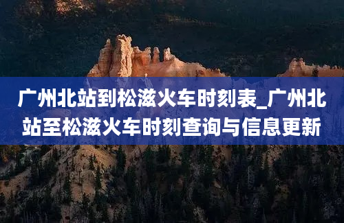 广州北站到松滋火车时刻表_广州北站至松滋火车时刻查询与信息更新