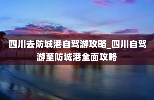 四川去防城港自驾游攻略_四川自驾游至防城港全面攻略