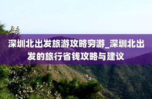 深圳北出发旅游攻略穷游_深圳北出发的旅行省钱攻略与建议