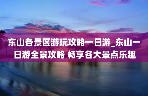 东山各景区游玩攻略一日游_东山一日游全景攻略 畅享各大景点乐趣