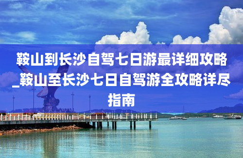 鞍山到长沙自驾七日游最详细攻略_鞍山至长沙七日自驾游全攻略详尽指南