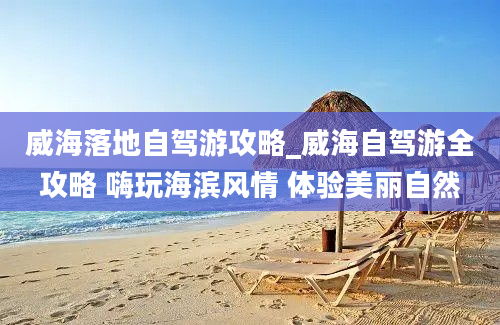 威海落地自驾游攻略_威海自驾游全攻略 嗨玩海滨风情 体验美丽自然