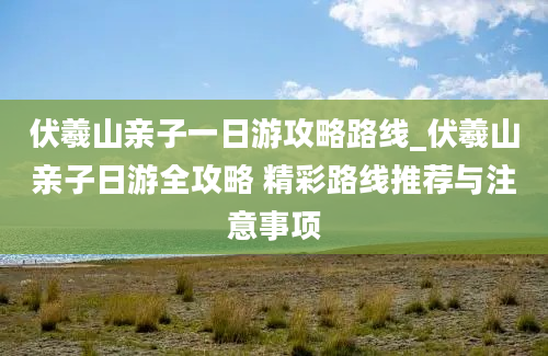 伏羲山亲子一日游攻略路线_伏羲山亲子日游全攻略 精彩路线推荐与注意事项