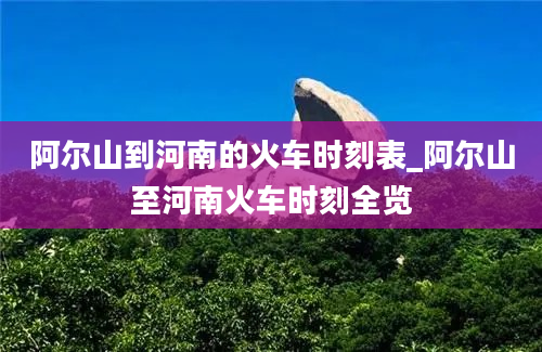 阿尔山到河南的火车时刻表_阿尔山至河南火车时刻全览