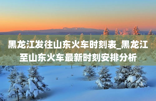 黑龙江发往山东火车时刻表_黑龙江至山东火车最新时刻安排分析