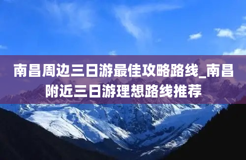 南昌周边三日游最佳攻略路线_南昌附近三日游理想路线推荐