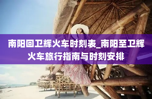 南阳回卫辉火车时刻表_南阳至卫辉火车旅行指南与时刻安排