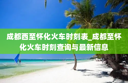 成都西至怀化火车时刻表_成都至怀化火车时刻查询与最新信息