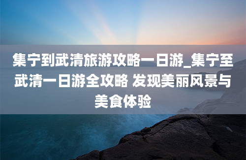 集宁到武清旅游攻略一日游_集宁至武清一日游全攻略 发现美丽风景与美食体验