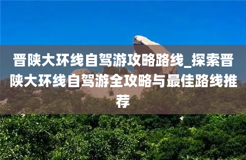 晋陕大环线自驾游攻略路线_探索晋陕大环线自驾游全攻略与最佳路线推荐