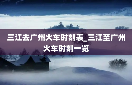 三江去广州火车时刻表_三江至广州火车时刻一览