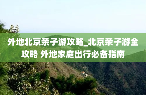 外地北京亲子游攻略_北京亲子游全攻略 外地家庭出行必备指南