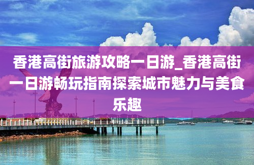 香港高街旅游攻略一日游_香港高街一日游畅玩指南探索城市魅力与美食乐趣