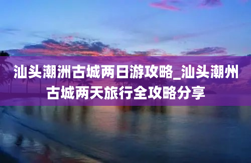 汕头潮洲古城两日游攻略_汕头潮州古城两天旅行全攻略分享