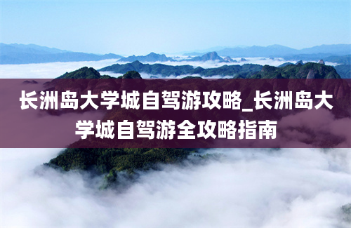 长洲岛大学城自驾游攻略_长洲岛大学城自驾游全攻略指南