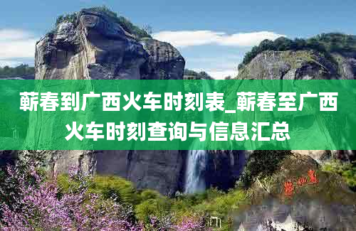 蕲春到广西火车时刻表_蕲春至广西火车时刻查询与信息汇总