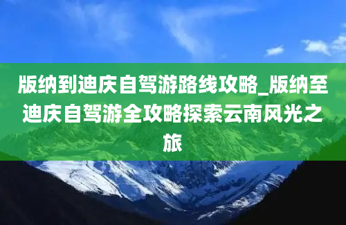 版纳到迪庆自驾游路线攻略_版纳至迪庆自驾游全攻略探索云南风光之旅