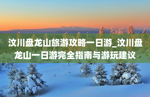 汶川盘龙山旅游攻略一日游_汶川盘龙山一日游完全指南与游玩建议