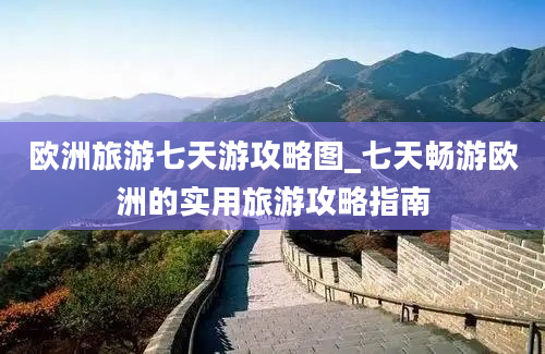 欧洲旅游七天游攻略图_七天畅游欧洲的实用旅游攻略指南