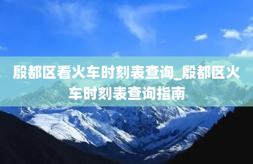 殷都区看火车时刻表查询_殷都区火车时刻表查询指南