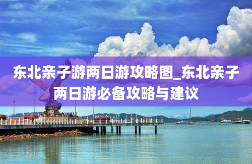 东北亲子游两日游攻略图_东北亲子两日游必备攻略与建议