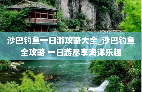 沙巴钓鱼一日游攻略大全_沙巴钓鱼全攻略 一日游尽享海洋乐趣