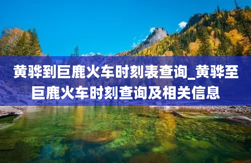 黄骅到巨鹿火车时刻表查询_黄骅至巨鹿火车时刻查询及相关信息