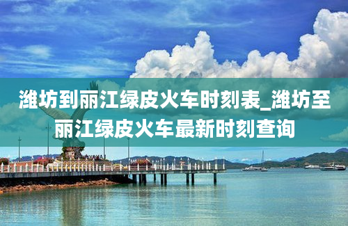 潍坊到丽江绿皮火车时刻表_潍坊至丽江绿皮火车最新时刻查询