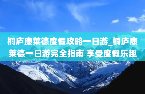 桐庐康莱德度假攻略一日游_桐庐康莱德一日游完全指南 享受度假乐趣