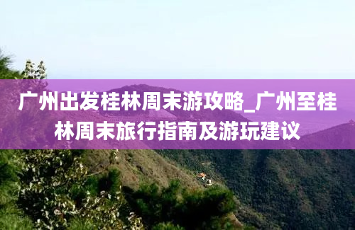 广州出发桂林周末游攻略_广州至桂林周末旅行指南及游玩建议