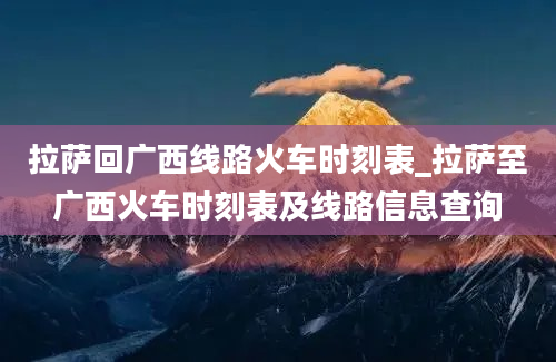 拉萨回广西线路火车时刻表_拉萨至广西火车时刻表及线路信息查询