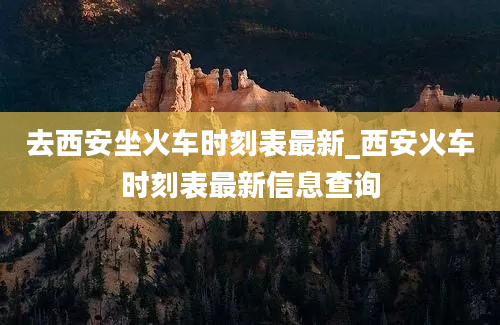 去西安坐火车时刻表最新_西安火车时刻表最新信息查询