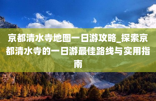 京都清水寺地图一日游攻略_探索京都清水寺的一日游最佳路线与实用指南