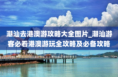 潮汕去港澳游攻略大全图片_潮汕游客必看港澳游玩全攻略及必备攻略