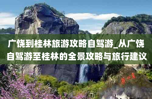 广饶到桂林旅游攻略自驾游_从广饶自驾游至桂林的全景攻略与旅行建议