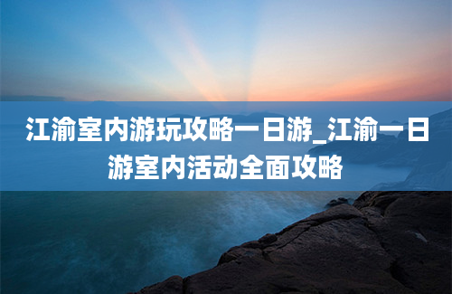 江渝室内游玩攻略一日游_江渝一日游室内活动全面攻略