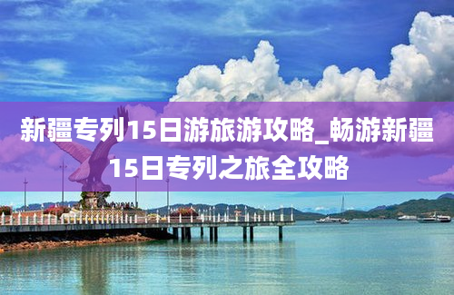 新疆专列15日游旅游攻略_畅游新疆15日专列之旅全攻略