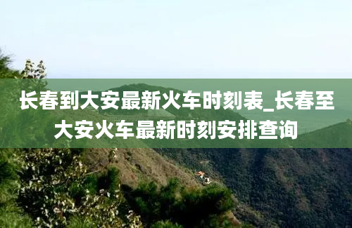 长春到大安最新火车时刻表_长春至大安火车最新时刻安排查询