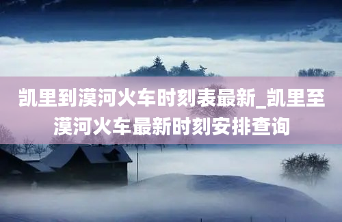 凯里到漠河火车时刻表最新_凯里至漠河火车最新时刻安排查询