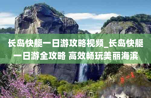 长岛快艇一日游攻略视频_长岛快艇一日游全攻略 高效畅玩美丽海滨