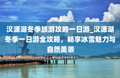 汉源湖冬季旅游攻略一日游_汉源湖冬季一日游全攻略，畅享冰雪魅力与自然美景