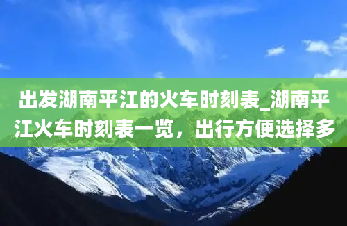 出发湖南平江的火车时刻表_湖南平江火车时刻表一览，出行方便选择多