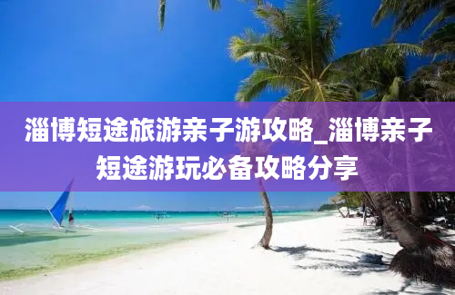 淄博短途旅游亲子游攻略_淄博亲子短途游玩必备攻略分享