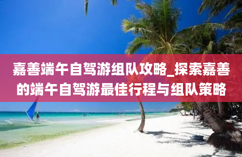 嘉善端午自驾游组队攻略_探索嘉善的端午自驾游最佳行程与组队策略