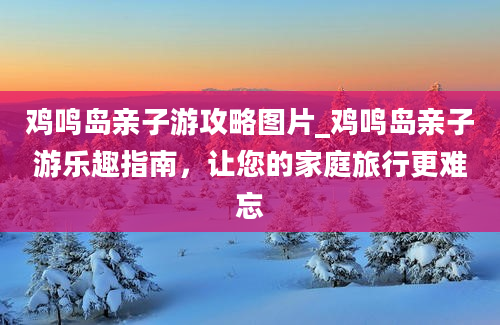 鸡鸣岛亲子游攻略图片_鸡鸣岛亲子游乐趣指南，让您的家庭旅行更难忘