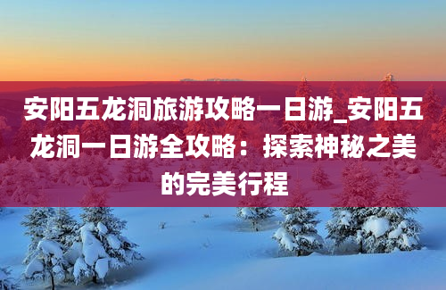 安阳五龙洞旅游攻略一日游_安阳五龙洞一日游全攻略：探索神秘之美的完美行程