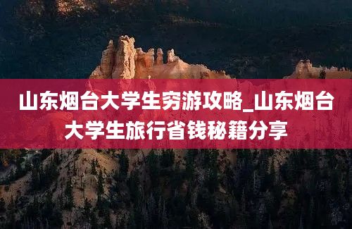 山东烟台大学生穷游攻略_山东烟台大学生旅行省钱秘籍分享