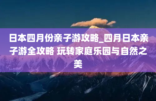 日本四月份亲子游攻略_四月日本亲子游全攻略 玩转家庭乐园与自然之美