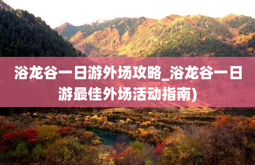 浴龙谷一日游外场攻略_浴龙谷一日游最佳外场活动指南)