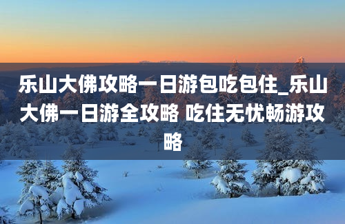 乐山大佛攻略一日游包吃包住_乐山大佛一日游全攻略 吃住无忧畅游攻略